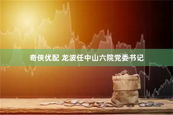 奇侠优配 龙波任中山六院党委书记