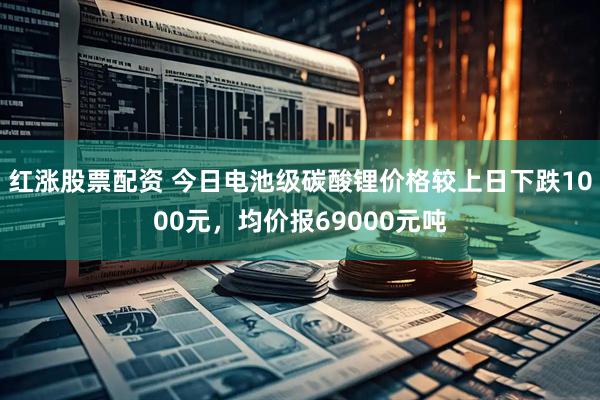 红涨股票配资 今日电池级碳酸锂价格较上日下跌1000元，均价报69000元吨