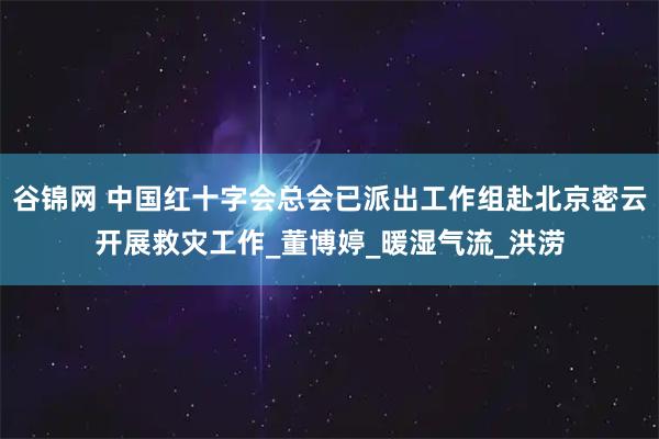谷锦网 中国红十字会总会已派出工作组赴北京密云开展救灾工作_董博婷_暖湿气流_洪涝