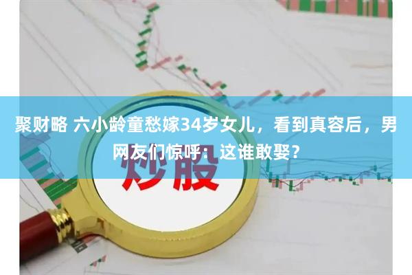 聚财略 六小龄童愁嫁34岁女儿，看到真容后，男网友们惊呼：这谁敢娶？