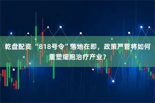 乾盘配资 “818号令”落地在即，政策严管将如何重塑细胞治疗产业？