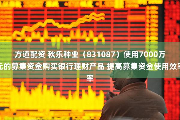 方道配资 秋乐种业（831087）使用7000万元的募集资金购买银行理财产品 提高募集资金使用效率