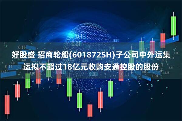 好股盛 招商轮船(601872SH)子公司中外运集运拟不超过18亿元收购安通控股的股份