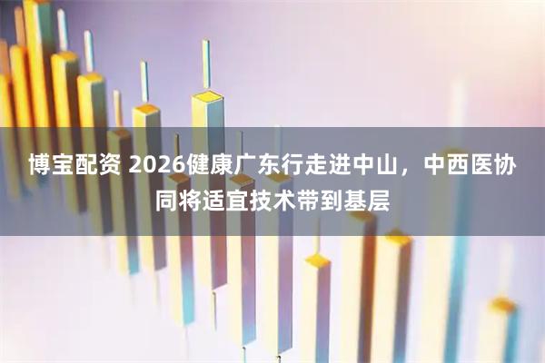 博宝配资 2026健康广东行走进中山，中西医协同将适宜技术带到基层