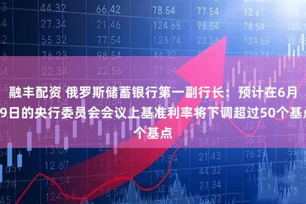融丰配资 俄罗斯储蓄银行第一副行长：预计在6月19日的央行委员会会议上基准利率将下调超过50个基点