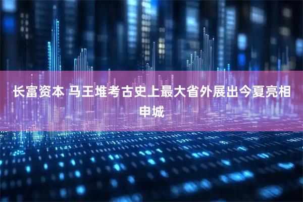 长富资本 马王堆考古史上最大省外展出今夏亮相申城