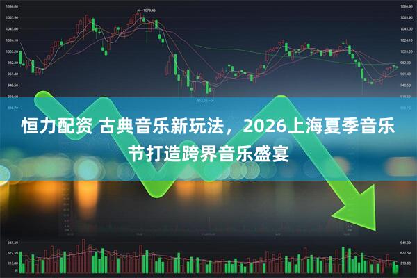 恒力配资 古典音乐新玩法，2026上海夏季音乐节打造跨界音乐盛宴