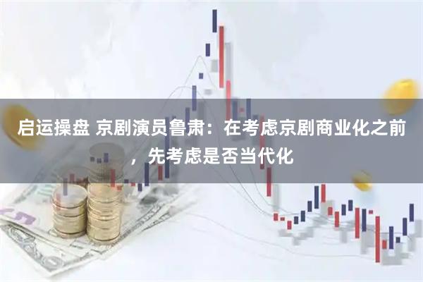 启运操盘 京剧演员鲁肃：在考虑京剧商业化之前，先考虑是否当代化