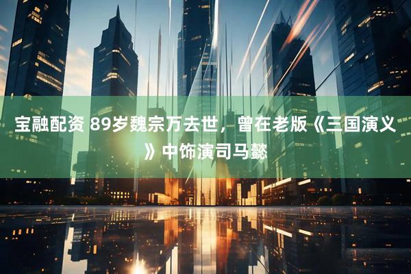 宝融配资 89岁魏宗万去世，曾在老版《三国演义》中饰演司马懿
