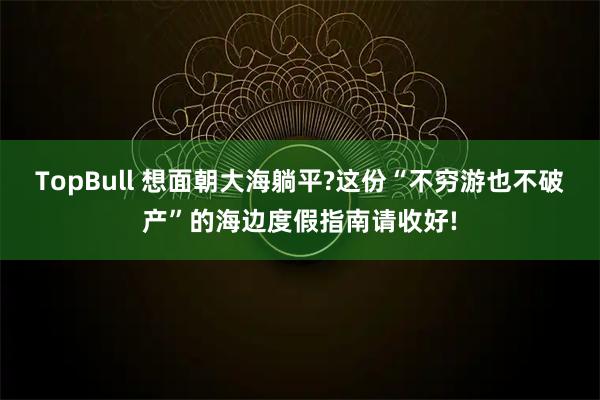 TopBull 想面朝大海躺平?这份“不穷游也不破产”的海边度假指南请收好!