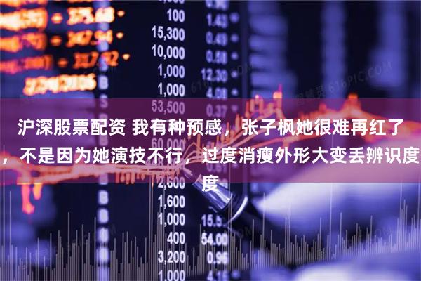 沪深股票配资 我有种预感，张子枫她很难再红了，不是因为她演技不行，过度消瘦外形大变丢辨识度
