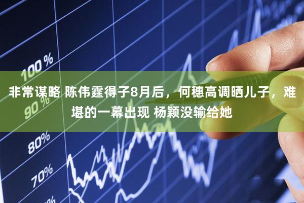非常谋略 陈伟霆得子8月后，何穗高调晒儿子，难堪的一幕出现 杨颖没输给她